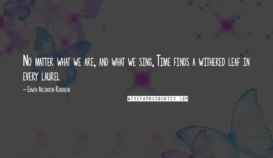 Edwin Arlington Robinson Quotes: No matter what we are, and what we sing, Time finds a withered leaf in every laurel