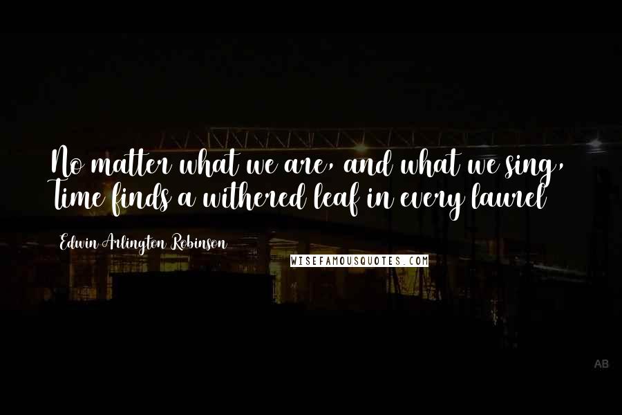 Edwin Arlington Robinson Quotes: No matter what we are, and what we sing, Time finds a withered leaf in every laurel