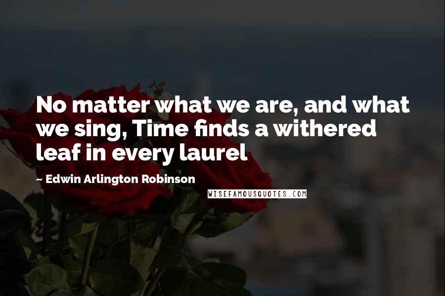 Edwin Arlington Robinson Quotes: No matter what we are, and what we sing, Time finds a withered leaf in every laurel