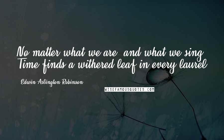 Edwin Arlington Robinson Quotes: No matter what we are, and what we sing, Time finds a withered leaf in every laurel
