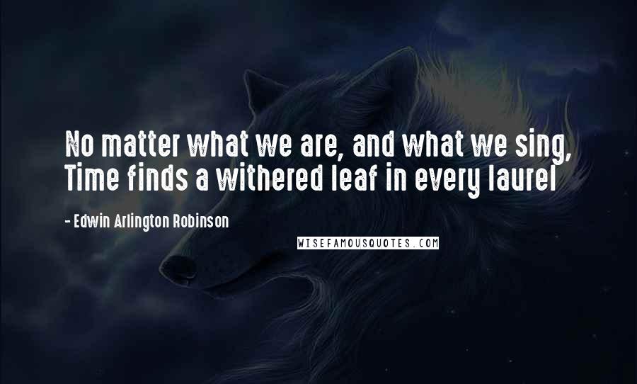 Edwin Arlington Robinson Quotes: No matter what we are, and what we sing, Time finds a withered leaf in every laurel