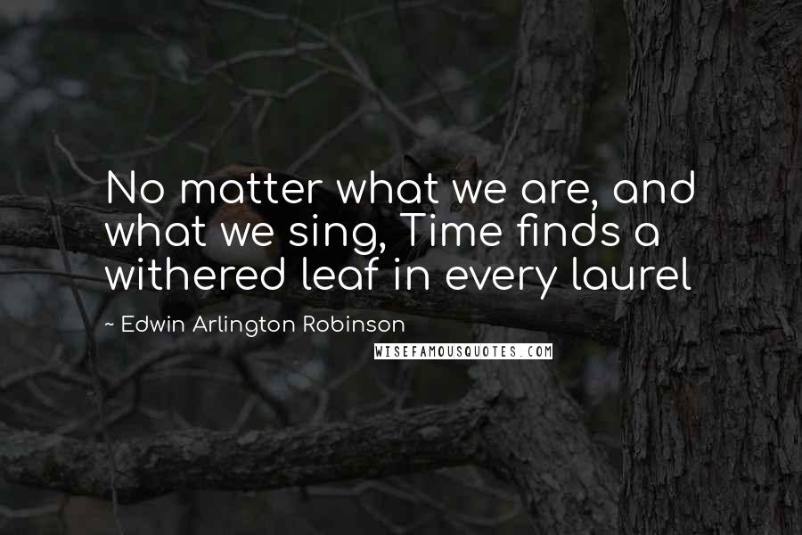 Edwin Arlington Robinson Quotes: No matter what we are, and what we sing, Time finds a withered leaf in every laurel
