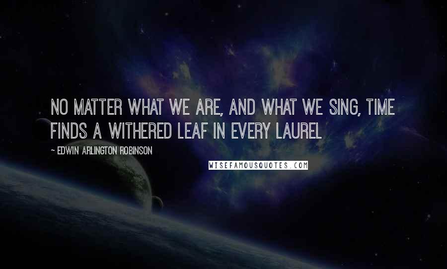 Edwin Arlington Robinson Quotes: No matter what we are, and what we sing, Time finds a withered leaf in every laurel