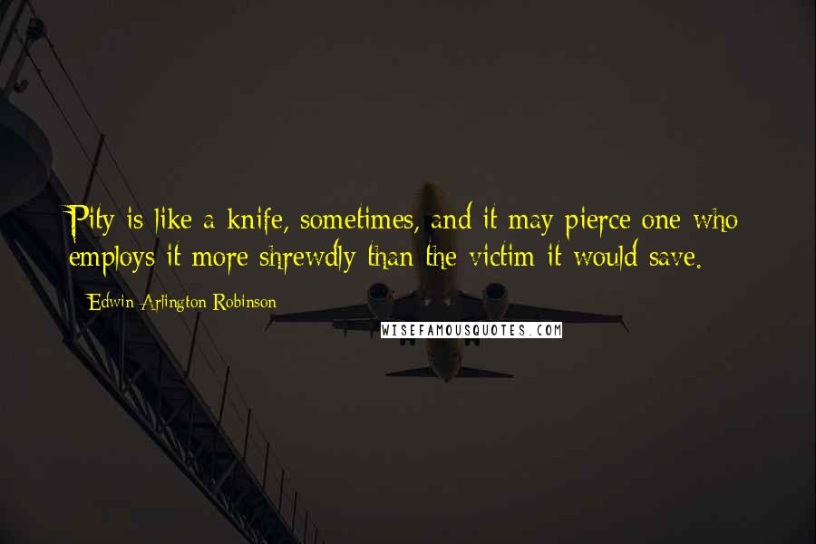 Edwin Arlington Robinson Quotes: Pity is like a knife, sometimes, and it may pierce one who employs it more shrewdly than the victim it would save.