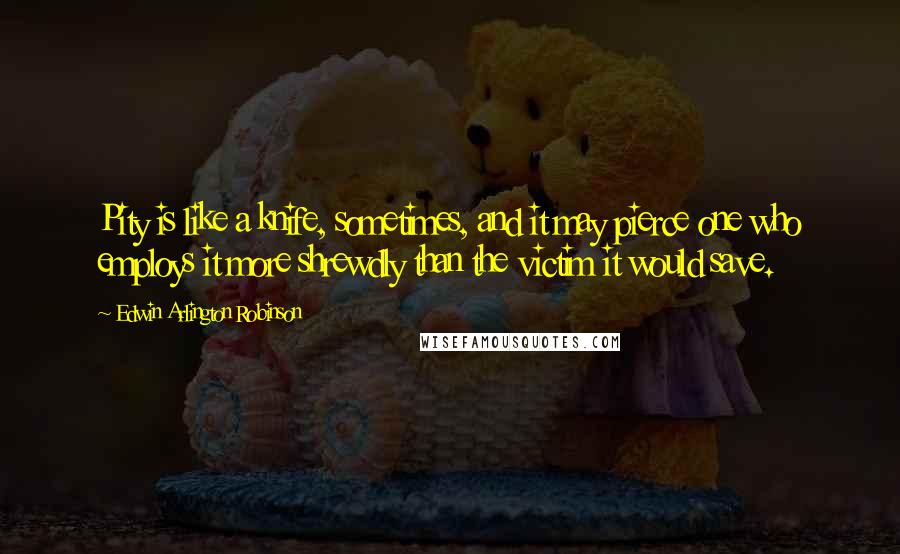 Edwin Arlington Robinson Quotes: Pity is like a knife, sometimes, and it may pierce one who employs it more shrewdly than the victim it would save.