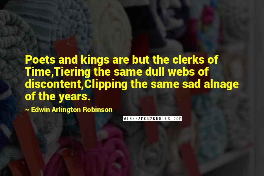 Edwin Arlington Robinson Quotes: Poets and kings are but the clerks of Time,Tiering the same dull webs of discontent,Clipping the same sad alnage of the years.