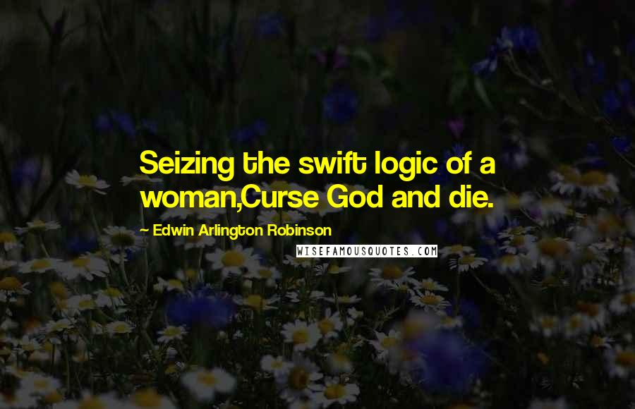 Edwin Arlington Robinson Quotes: Seizing the swift logic of a woman,Curse God and die.