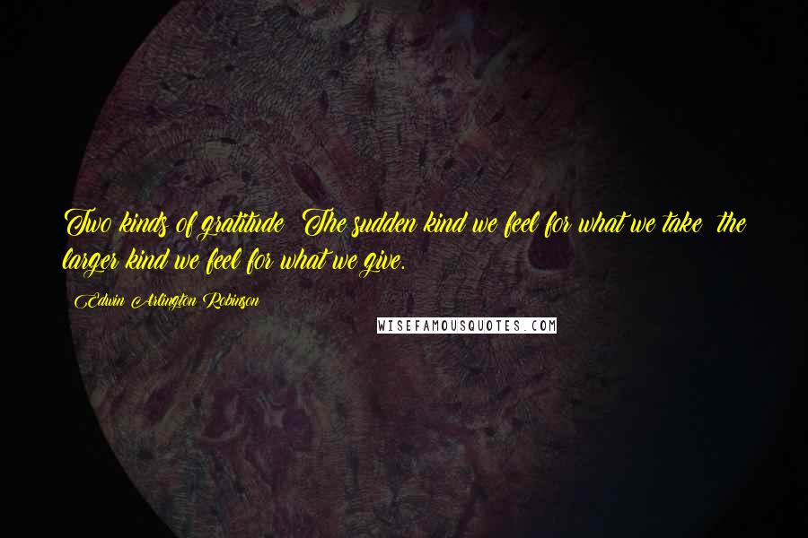 Edwin Arlington Robinson Quotes: Two kinds of gratitude: The sudden kind we feel for what we take; the larger kind we feel for what we give.