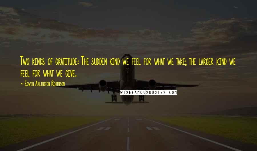 Edwin Arlington Robinson Quotes: Two kinds of gratitude: The sudden kind we feel for what we take; the larger kind we feel for what we give.