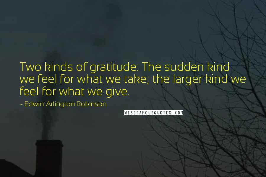 Edwin Arlington Robinson Quotes: Two kinds of gratitude: The sudden kind we feel for what we take; the larger kind we feel for what we give.