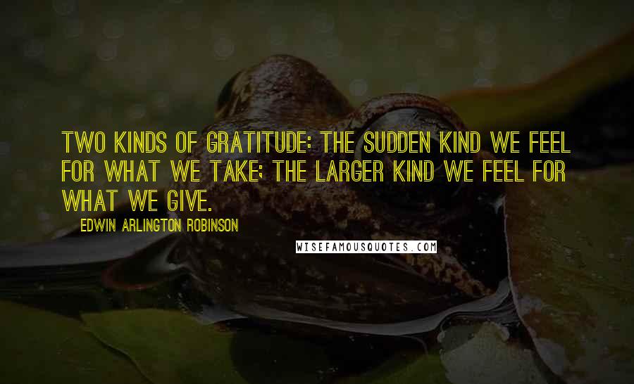 Edwin Arlington Robinson Quotes: Two kinds of gratitude: The sudden kind we feel for what we take; the larger kind we feel for what we give.