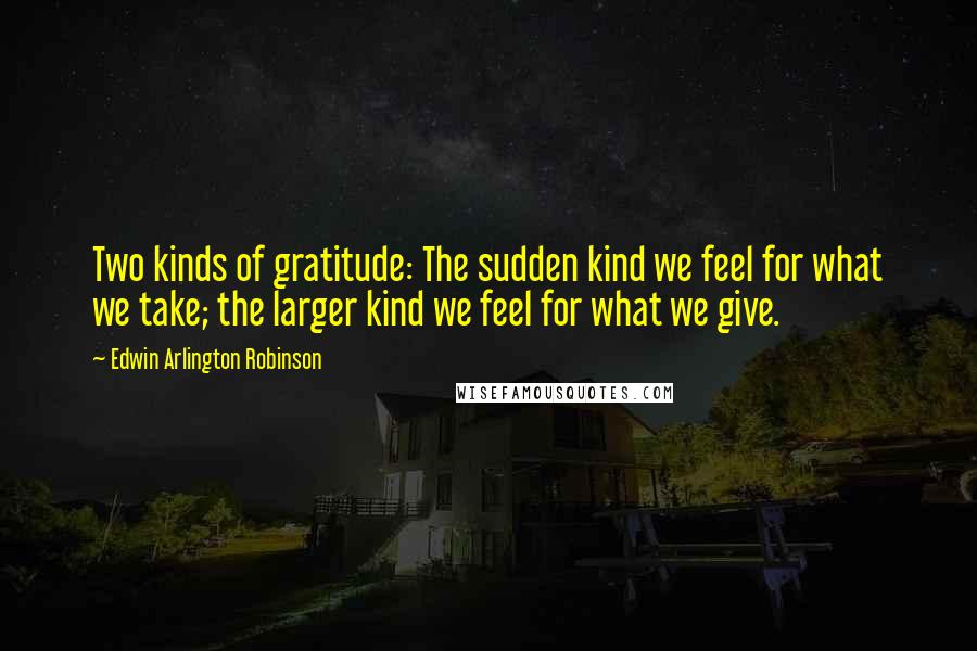 Edwin Arlington Robinson Quotes: Two kinds of gratitude: The sudden kind we feel for what we take; the larger kind we feel for what we give.