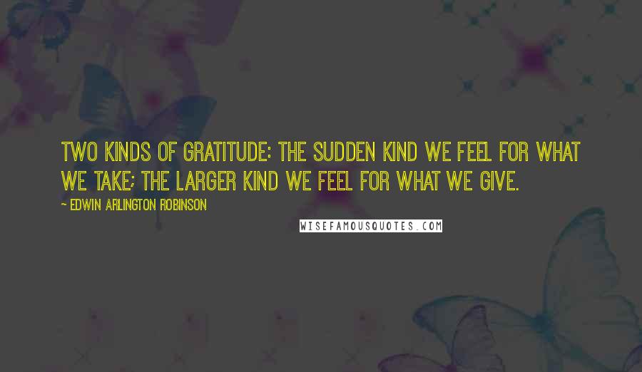 Edwin Arlington Robinson Quotes: Two kinds of gratitude: The sudden kind we feel for what we take; the larger kind we feel for what we give.