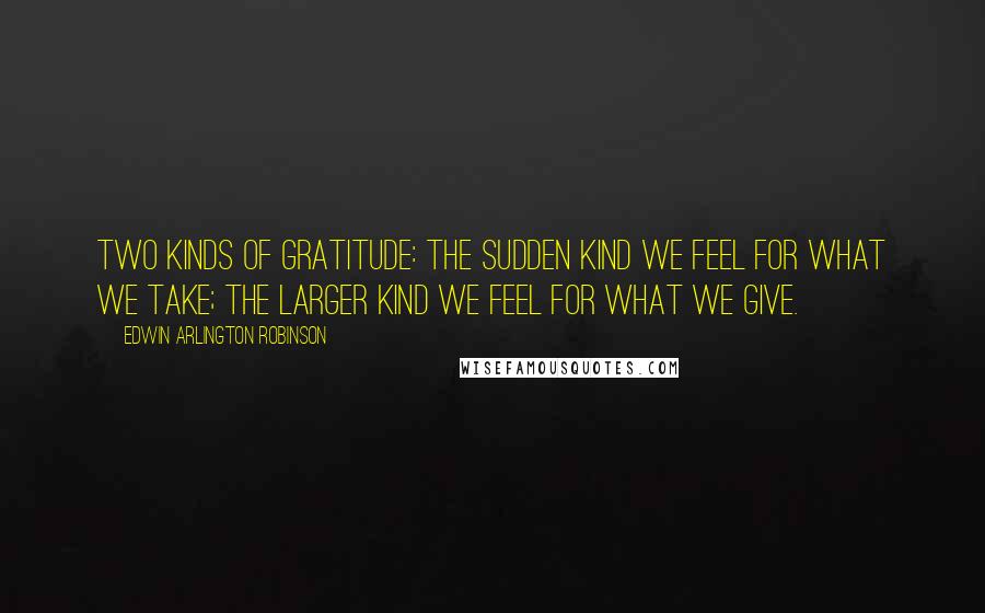 Edwin Arlington Robinson Quotes: Two kinds of gratitude: The sudden kind we feel for what we take; the larger kind we feel for what we give.