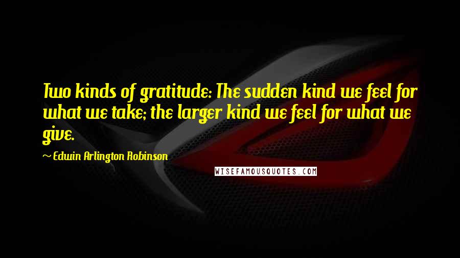 Edwin Arlington Robinson Quotes: Two kinds of gratitude: The sudden kind we feel for what we take; the larger kind we feel for what we give.