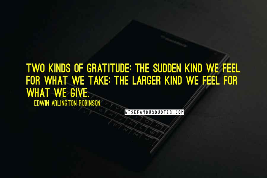 Edwin Arlington Robinson Quotes: Two kinds of gratitude: The sudden kind we feel for what we take; the larger kind we feel for what we give.