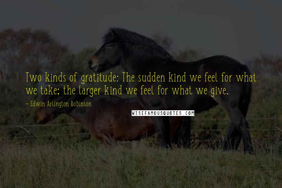 Edwin Arlington Robinson Quotes: Two kinds of gratitude: The sudden kind we feel for what we take; the larger kind we feel for what we give.