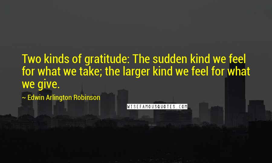 Edwin Arlington Robinson Quotes: Two kinds of gratitude: The sudden kind we feel for what we take; the larger kind we feel for what we give.