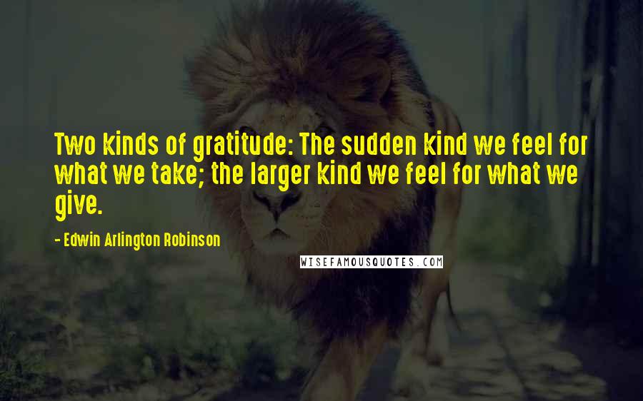 Edwin Arlington Robinson Quotes: Two kinds of gratitude: The sudden kind we feel for what we take; the larger kind we feel for what we give.