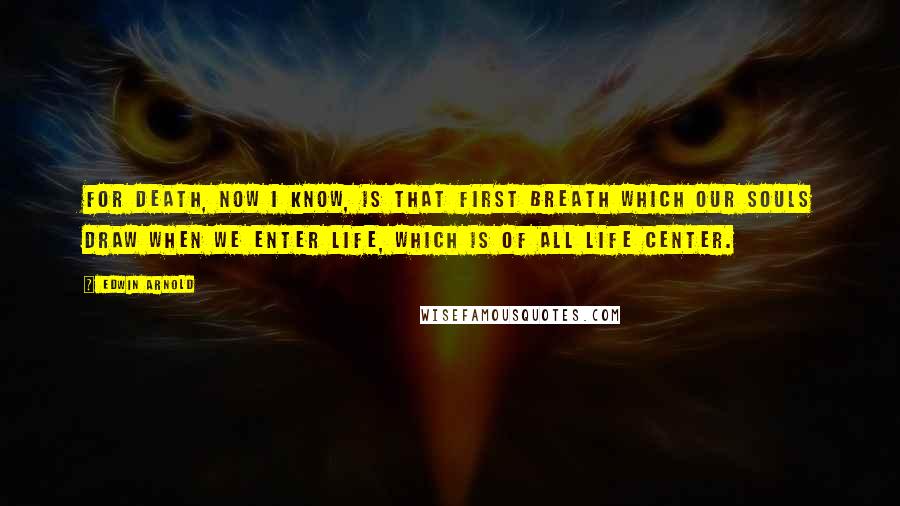 Edwin Arnold Quotes: For death, Now I know, is that first breath Which our souls draw when we enter Life, which is of all life center.