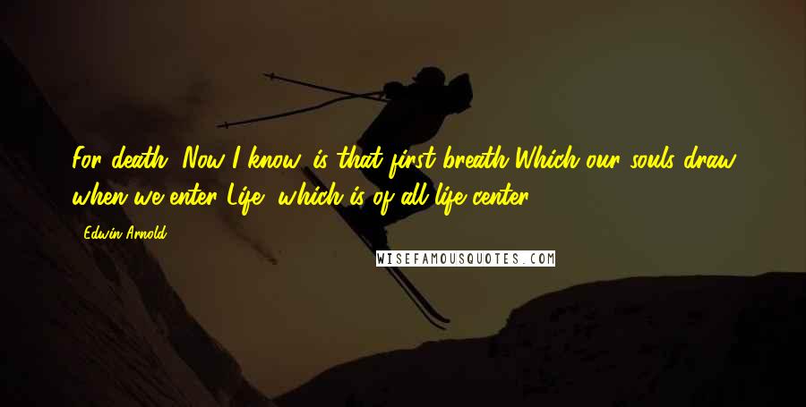 Edwin Arnold Quotes: For death, Now I know, is that first breath Which our souls draw when we enter Life, which is of all life center.
