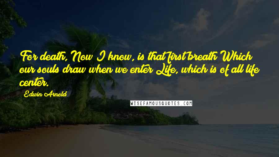 Edwin Arnold Quotes: For death, Now I know, is that first breath Which our souls draw when we enter Life, which is of all life center.