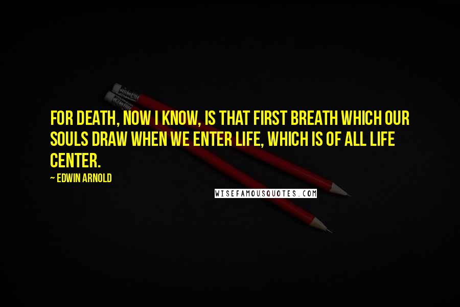 Edwin Arnold Quotes: For death, Now I know, is that first breath Which our souls draw when we enter Life, which is of all life center.