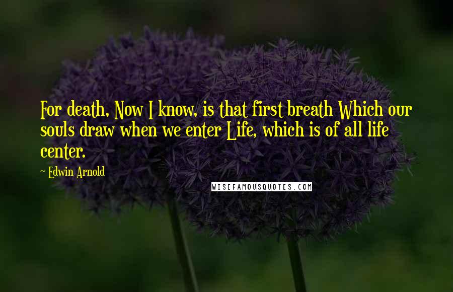 Edwin Arnold Quotes: For death, Now I know, is that first breath Which our souls draw when we enter Life, which is of all life center.