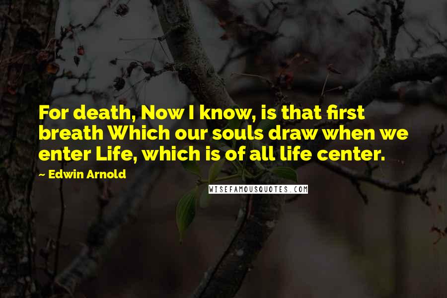 Edwin Arnold Quotes: For death, Now I know, is that first breath Which our souls draw when we enter Life, which is of all life center.