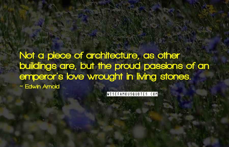 Edwin Arnold Quotes: Not a piece of architecture, as other buildings are, but the proud passions of an emperor's love wrought in living stones.