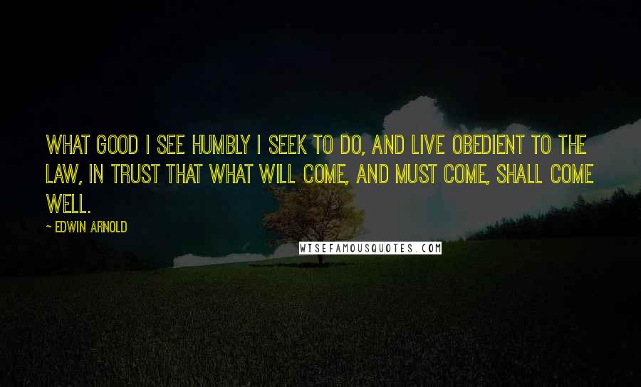 Edwin Arnold Quotes: What good I see humbly I seek to do, And live obedient to the law, in trust That what will come, and must come, shall come well.