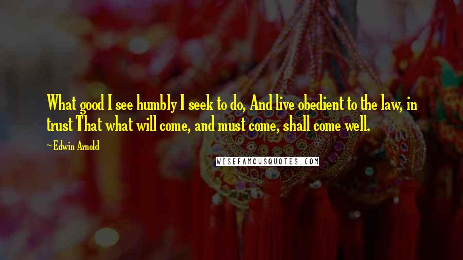 Edwin Arnold Quotes: What good I see humbly I seek to do, And live obedient to the law, in trust That what will come, and must come, shall come well.