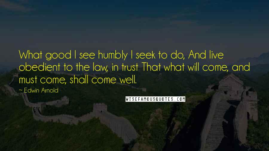 Edwin Arnold Quotes: What good I see humbly I seek to do, And live obedient to the law, in trust That what will come, and must come, shall come well.