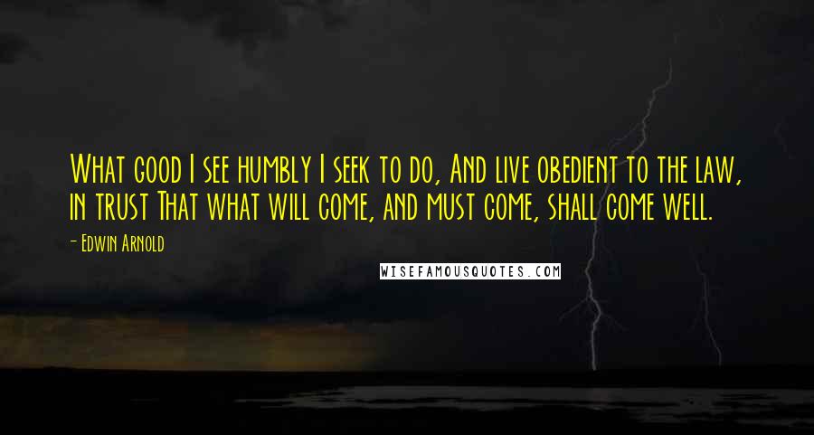 Edwin Arnold Quotes: What good I see humbly I seek to do, And live obedient to the law, in trust That what will come, and must come, shall come well.