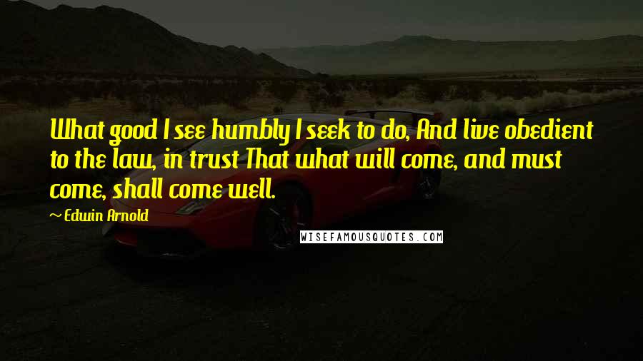 Edwin Arnold Quotes: What good I see humbly I seek to do, And live obedient to the law, in trust That what will come, and must come, shall come well.