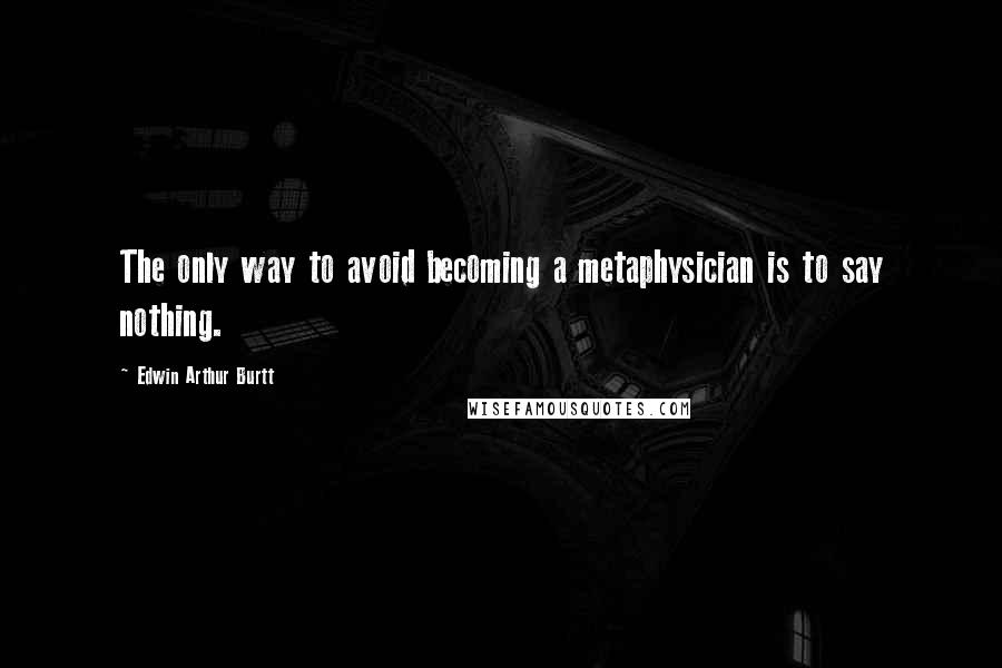Edwin Arthur Burtt Quotes: The only way to avoid becoming a metaphysician is to say nothing.