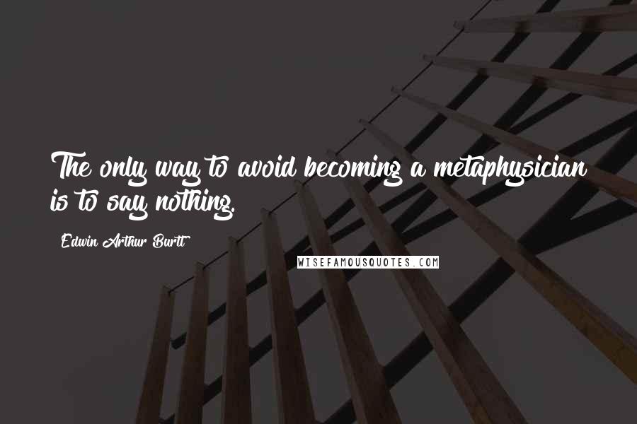 Edwin Arthur Burtt Quotes: The only way to avoid becoming a metaphysician is to say nothing.