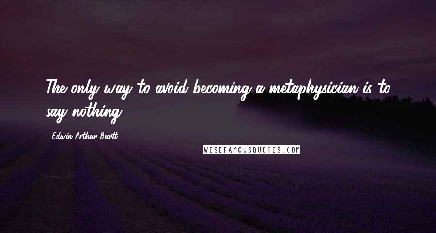 Edwin Arthur Burtt Quotes: The only way to avoid becoming a metaphysician is to say nothing.