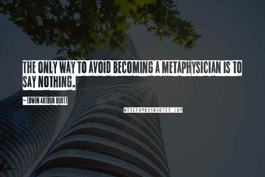 Edwin Arthur Burtt Quotes: The only way to avoid becoming a metaphysician is to say nothing.