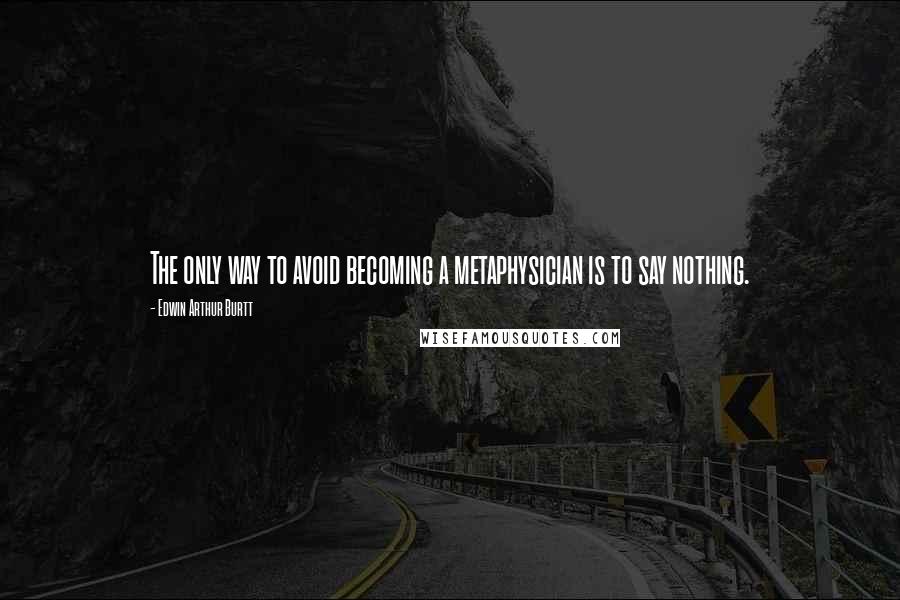 Edwin Arthur Burtt Quotes: The only way to avoid becoming a metaphysician is to say nothing.