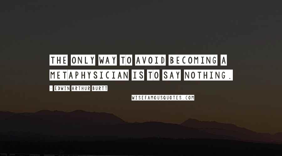 Edwin Arthur Burtt Quotes: The only way to avoid becoming a metaphysician is to say nothing.