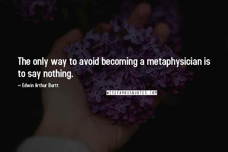 Edwin Arthur Burtt Quotes: The only way to avoid becoming a metaphysician is to say nothing.