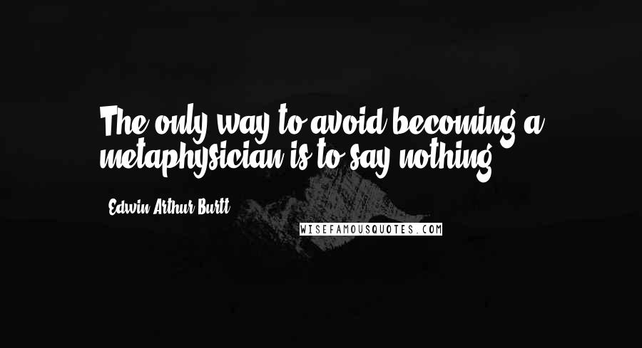 Edwin Arthur Burtt Quotes: The only way to avoid becoming a metaphysician is to say nothing.