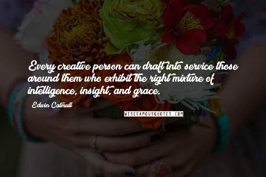 Edwin Catmull Quotes: Every creative person can draft into service those around them who exhibit the right mixture of intelligence, insight, and grace.