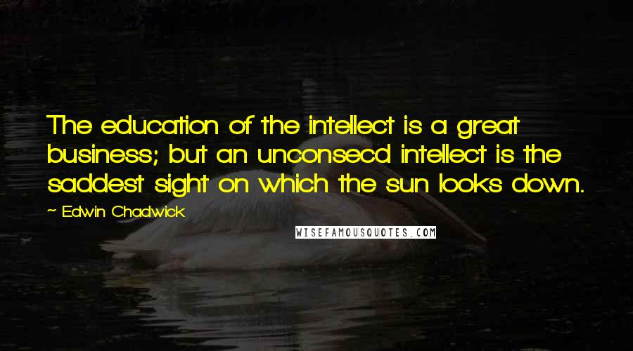 Edwin Chadwick Quotes: The education of the intellect is a great business; but an unconsecd intellect is the saddest sight on which the sun looks down.