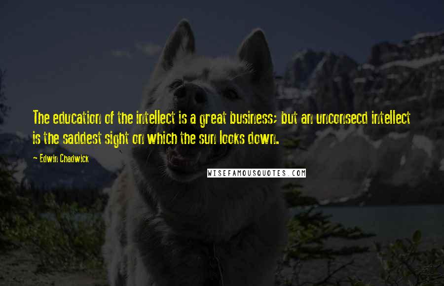 Edwin Chadwick Quotes: The education of the intellect is a great business; but an unconsecd intellect is the saddest sight on which the sun looks down.