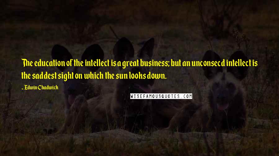 Edwin Chadwick Quotes: The education of the intellect is a great business; but an unconsecd intellect is the saddest sight on which the sun looks down.