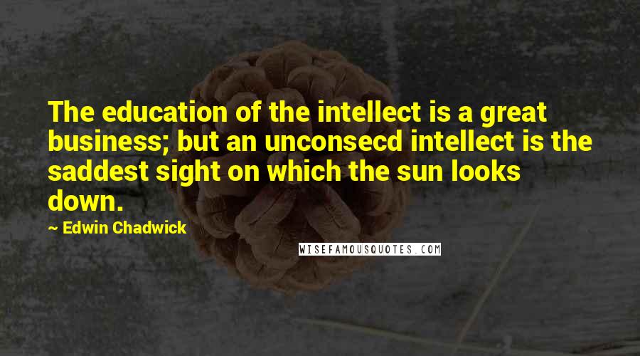 Edwin Chadwick Quotes: The education of the intellect is a great business; but an unconsecd intellect is the saddest sight on which the sun looks down.