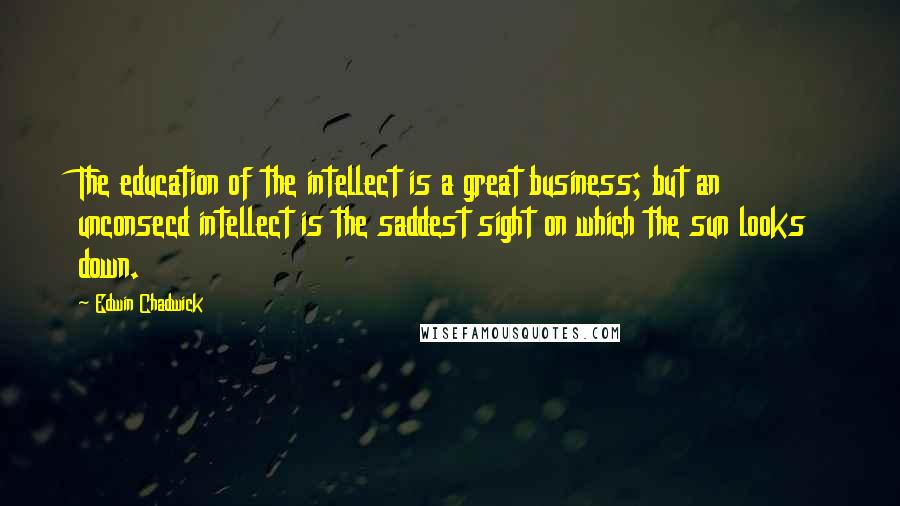 Edwin Chadwick Quotes: The education of the intellect is a great business; but an unconsecd intellect is the saddest sight on which the sun looks down.