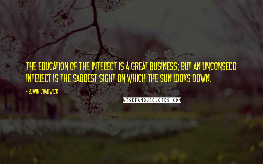 Edwin Chadwick Quotes: The education of the intellect is a great business; but an unconsecd intellect is the saddest sight on which the sun looks down.